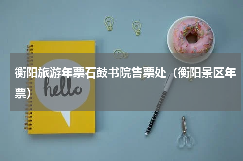 衡阳旅游年票石鼓书院售票处（衡阳景区年票）