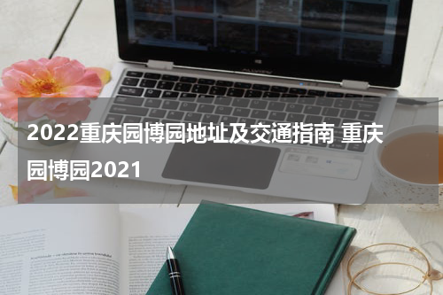 2022重庆园博园地址及交通指南 重庆园博园2021