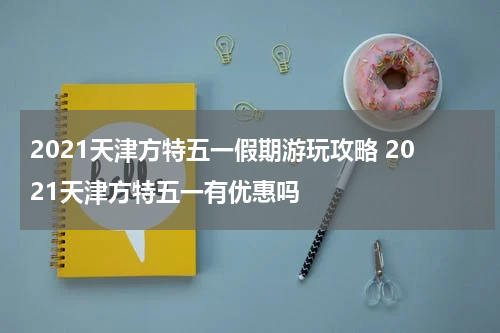 2021天津方特五一假期游玩攻略 2021天津方特五一有优惠吗