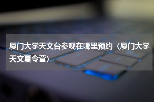 厦门大学天文台参观在哪里预约（厦门大学天文夏令营）