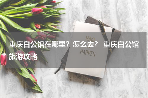 重庆白公馆在哪里？怎么去？ 重庆白公馆旅游攻略