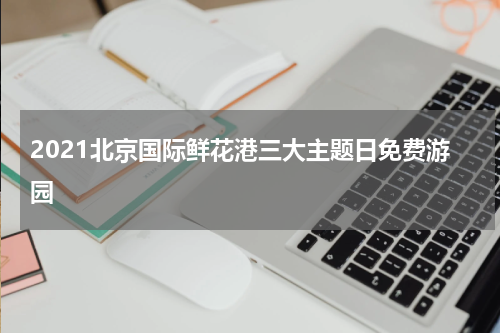 2021北京国际鲜花港三大主题日免费游园