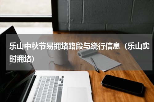 乐山中秋节易拥堵路段与绕行信息（乐山实时拥堵）