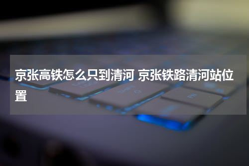 京张高铁怎么只到清河 京张铁路清河站位置