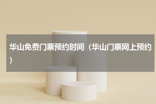 华山免费门票预约时间（华山门票网上预约）