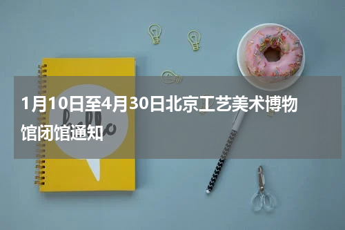 1月10日至4月30日北京工艺美术博物馆闭馆通知