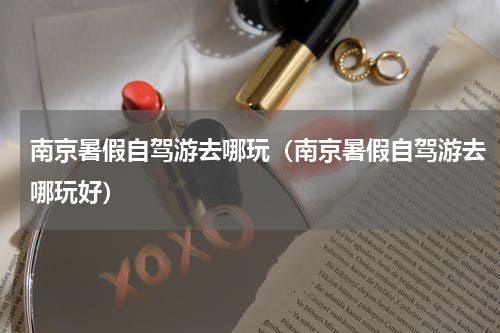 南京暑假自驾游去哪玩（南京暑假自驾游去哪玩好）