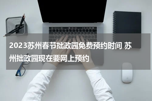 2023苏州春节拙政园免费预约时间 苏州拙政园现在要网上预约