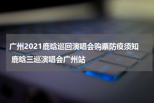 广州2021鹿晗巡回演唱会购票防疫须知 鹿晗三巡演唱会广州站