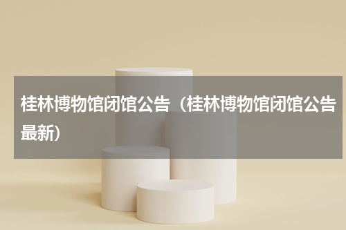 桂林博物馆闭馆公告（桂林博物馆闭馆公告最新）