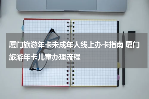 厦门旅游年卡未成年人线上办卡指南 厦门旅游年卡儿童办理流程