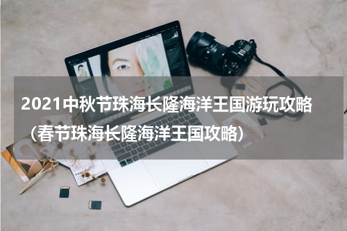 2021中秋节珠海长隆海洋王国游玩攻略（春节珠海长隆海洋王国攻略）