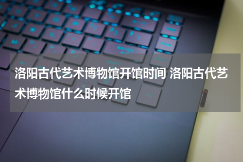 洛阳古代艺术博物馆开馆时间 洛阳古代艺术博物馆什么时候开馆