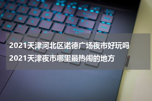 2021天津河北区诺德广场夜市好玩吗 2021天津夜市哪里最热闹的地方