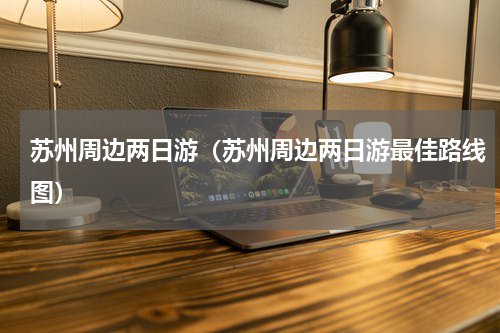苏州周边两日游（苏州周边两日游最佳路线图）