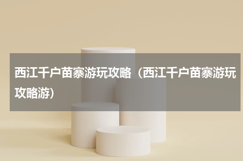 西江千户苗寨游玩攻略（西江千户苗寨游玩攻略游）