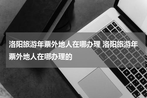 洛阳旅游年票外地人在哪办理 洛阳旅游年票外地人在哪办理的