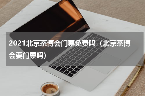 2021北京茶博会门票免费吗（北京茶博会要门票吗）