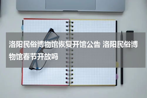 洛阳民俗博物馆恢复开馆公告 洛阳民俗博物馆春节开放吗