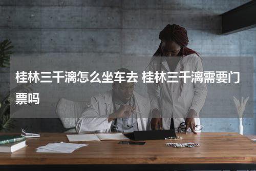 桂林三千漓怎么坐车去 桂林三千漓需要门票吗