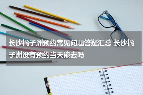 长沙橘子洲预约常见问题答疑汇总 长沙橘子洲没有预约当天能去吗
