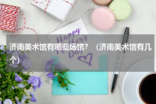 济南美术馆有哪些场馆？（济南美术馆有几个）