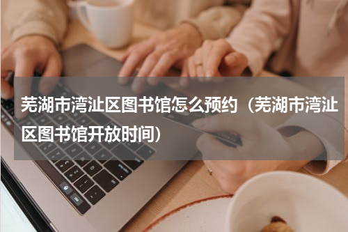 芜湖市湾沚区图书馆怎么预约（芜湖市湾沚区图书馆开放时间）