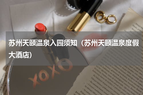 苏州天颐温泉入园须知（苏州天颐温泉度假大酒店）