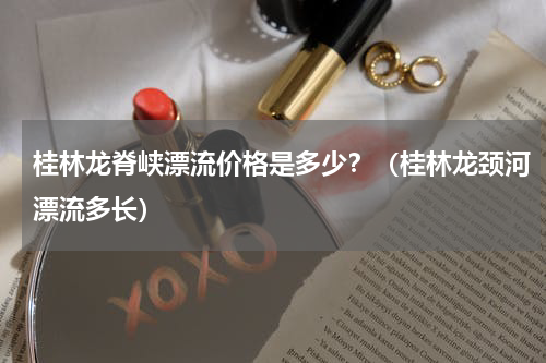 桂林龙脊峡漂流价格是多少？（桂林龙颈河漂流多长）