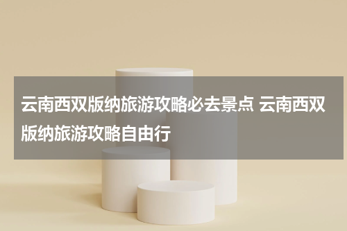 云南西双版纳旅游攻略必去景点 云南西双版纳旅游攻略自由行