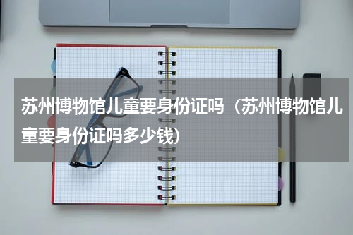 苏州博物馆儿童要身份证吗（苏州博物馆儿童要身份证吗多少钱）