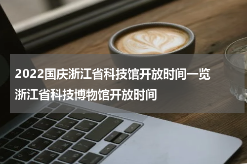 2022国庆浙江省科技馆开放时间一览 浙江省科技博物馆开放时间