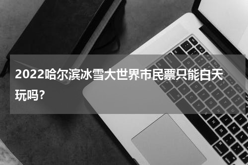 2022哈尔滨冰雪大世界市民票只能白天玩吗？