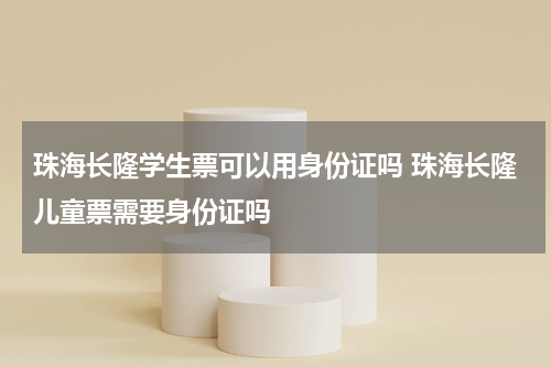 珠海长隆学生票可以用身份证吗 珠海长隆儿童票需要身份证吗