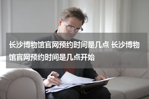 长沙博物馆官网预约时间是几点 长沙博物馆官网预约时间是几点开始