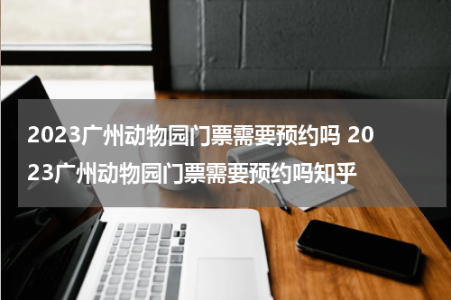 2023广州动物园门票需要预约吗 2023广州动物园门票需要预约吗知乎