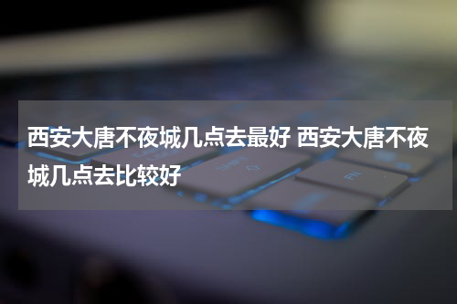 西安大唐不夜城几点去最好 西安大唐不夜城几点去比较好