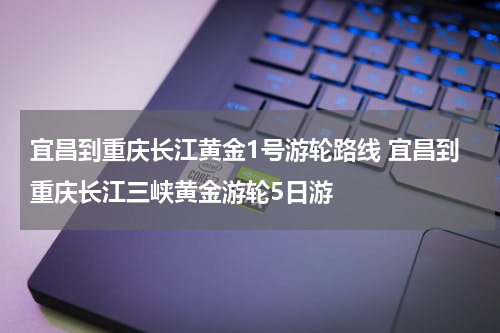 宜昌到重庆长江黄金1号游轮路线 宜昌到重庆长江三峡黄金游轮5日游
