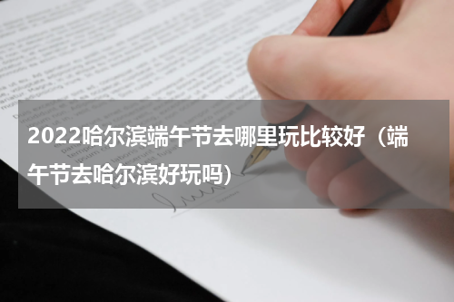 2022哈尔滨端午节去哪里玩比较好（端午节去哈尔滨好玩吗）