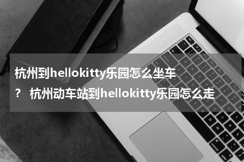 杭州到hellokitty乐园怎么坐车？ 杭州动车站到hellokitty乐园怎么走