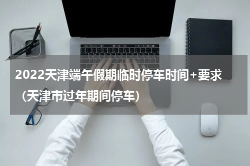 2022天津端午假期临时停车时间+要求（天津市过年期间停车）