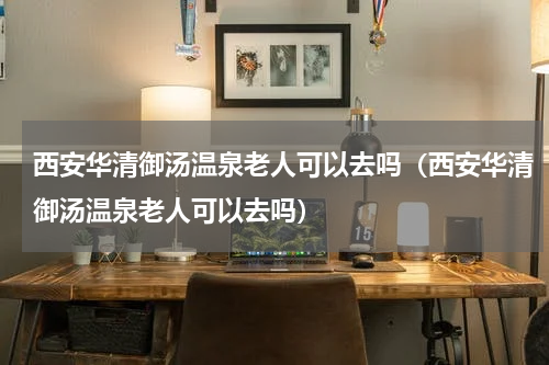 西安华清御汤温泉老人可以去吗（西安华清御汤温泉老人可以去吗）