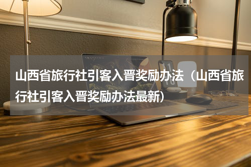 山西省旅行社引客入晋奖励办法（山西省旅行社引客入晋奖励办法最新）