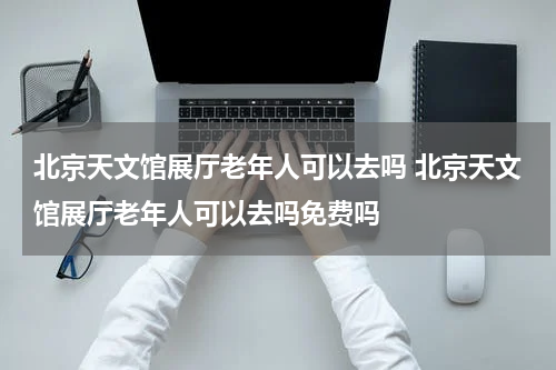 北京天文馆展厅老年人可以去吗 北京天文馆展厅老年人可以去吗免费吗