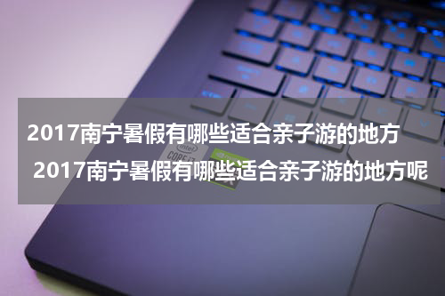 2017南宁暑假有哪些适合亲子游的地方 2017南宁暑假有哪些适合亲子游的地方呢