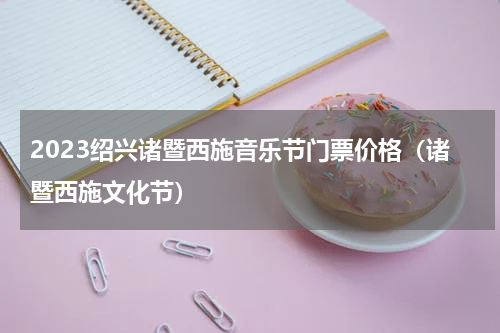 2023绍兴诸暨西施音乐节门票价格（诸暨西施文化节）