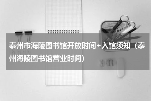 泰州市海陵图书馆开放时间+入馆须知（泰州海陵图书馆营业时间）
