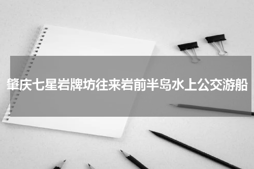 肇庆七星岩牌坊往来岩前半岛水上公交游船