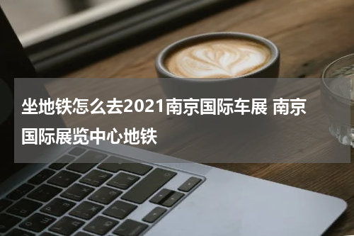 坐地铁怎么去2021南京国际车展 南京国际展览中心地铁