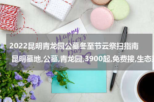 2022昆明青龙园公墓冬至节云祭扫指南 昆明墓地,公墓,青龙园,3900起,免费接,生态菜